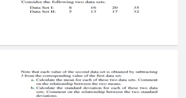 Consider the following two data sets.
Data Set I:
8
16
20
35
13
32
Data Set II:
17
Note that each value of the second data set is obtained by subtracting
3 from the corresponding value of the first data set.
a. Calculate the mean for each of these two data sets. Comment
on the relationship between the two means.
b. Calculate the standard deviation for each of these two data
sets. Comment on the relationship between the two standard
deviations.
