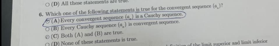 O (D) All these statements are true.
6. Which one of the following statements is true for the convergent sequence (a_)?
(A) Every convergent sequence (a ) is a Cauchy sequence.
(B) Every Cauchy sequence (a) is convergent sequence.
O (C) Both (A) and (B) are true.
O (D) None of these statements is true.
1 inition of the limit superior and limit inferior
