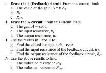 I. Draw the B (feedback) circuit. From this circuit, find:
a. The value of the gain, B= vs/vo.
b. R1.
с. R22.
II. Draw the A circuit. From this circuit, find:
d. The gain A = v/vs.
e. The input resistance, R..
f. The output resistance, Ro.
III. Use the results in I and II to:
g. Find the closed-loop gain Af = vvi.
h. Find the input resistance of the feedback circuit, Ryf.
i. Find the output resistance of the feedback circuit, Rof.
IV. Use the above results to find:
j. The indicated resistance Rin.
k. The indicated resistance Rout-
