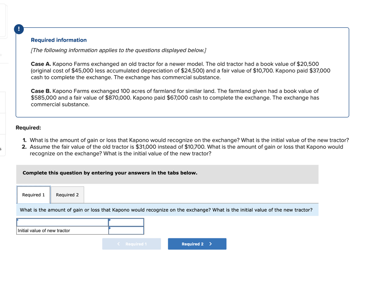 Required information
[The following information applies to the questions displayed below.]
Case A. Kapono Farms exchanged an old tractor for a newer model. The old tractor had a book value of $20,500
(original cost of $45,000 less accumulated depreciation of $24,500) and a fair value of $10,700. Kapono paid $37,000
cash to complete the exchange. The exchange has commercial substance.
Case B. Kapono Farms exchanged 100 acres of farmland for similar land. The farmland given had a book value of
$585,000 and a fair value of $870,000. Kapono paid $67,000 cash to complete the exchange. The exchange has
commercial substance.
5
Required:
1. What is the amount of gain or loss that Kapono would recognize on the exchange? What is the initial value of the new tractor?
2. Assume the fair value of the old tractor is $31,000 instead of $10,700. What is the amount of gain or loss that Kapono would
recognize on the exchange? What is the initial value of the new tractor?
Complete this question by entering your answers in the tabs below.
Required 1
Required 2
What is the amount of gain or loss that Kapono would recognize on the exchange? What is the initial value of the new tractor?
Initial value of new tractor
Required 1
Required 2 >