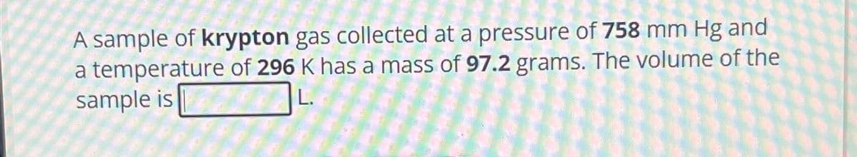 A sample of krypton gas collected at a pressure of 758 mm Hg and
a temperature of 296 K has a mass of 97.2 grams. The volume of the
sample is
L.