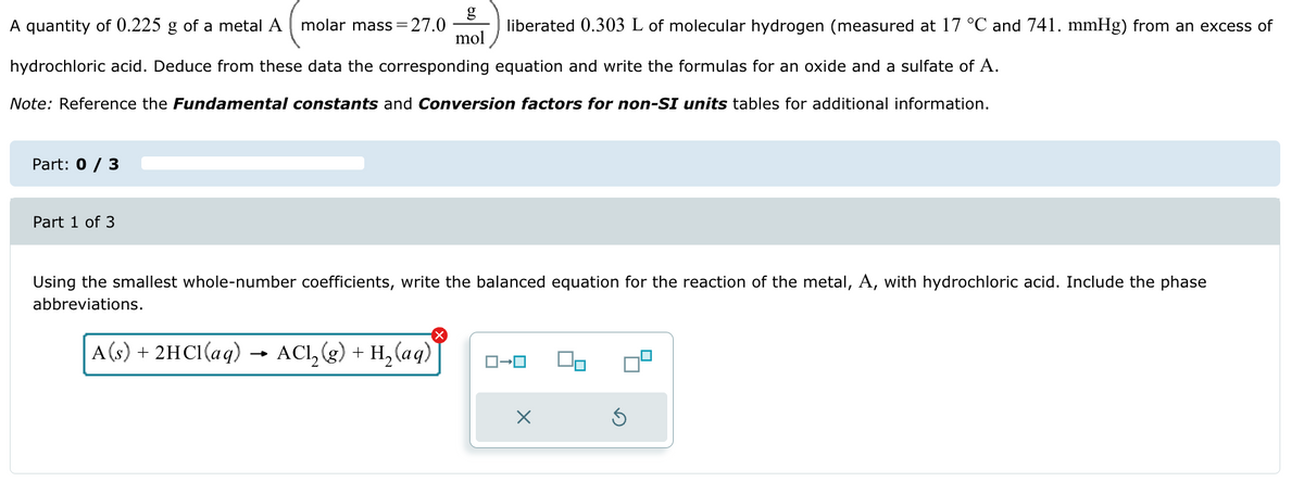 A quantity of 0.225 g of a metal A molar mass = 27.0
g
mol
liberated 0.303 L of molecular hydrogen (measured at 17 °C and 741. mmHg) from an excess of
hydrochloric acid. Deduce from these data the corresponding equation and write the formulas for an oxide and a sulfate of A.
Note: Reference the Fundamental constants and Conversion factors for non-SI units tables for additional information.
Part: 0/3
Part 1 of 3
Using the smallest whole-number coefficients, write the balanced equation for the reaction of the metal, A, with hydrochloric acid. Include the phase
abbreviations.
☑
→
A) + 2HCl(aq) ACI, (e) + H₂(aq)
ローロ