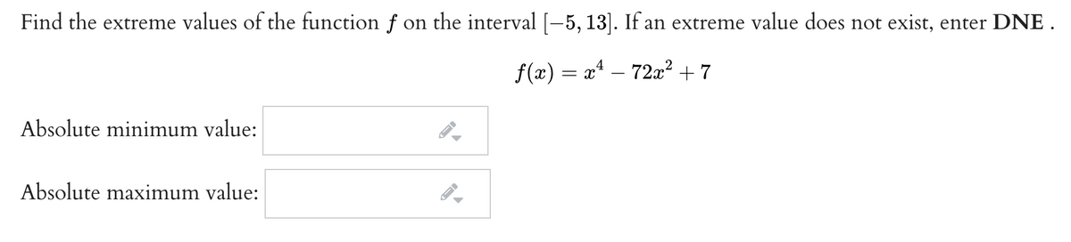 Find the extreme values of the function f on the interval [-–5, 13]. If an extreme value does not exist, enter DNE .
f(x) = x* – 72x² + 7
-
Absolute minimum value:
Absolute maximum value:
