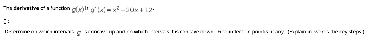 The derivative of a function g(x) is g` (x) = x² – 20x+12:
() :
Determine on which intervals a is concave up and on which intervals it is concave down. Find inflection point(s) if any. (Explain in words the key steps.)
