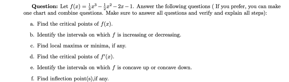 Question: Let f(x) =x³ – ² – 2x – 1. Answer the following questions ( If you prefer, you can make
one chart and combine questions. Make sure to answer all questions and verify and explain all steps):
a. Find the critical points of f(x).
b. Identify the intervals on which f is increasing or decreasing.
c. Find local maxima or minima, if any.
d. Find the critical points of f'(x).
e. Identify the intervals on which f is concave up or concave down.
f. Find inflection point(s),if any.
