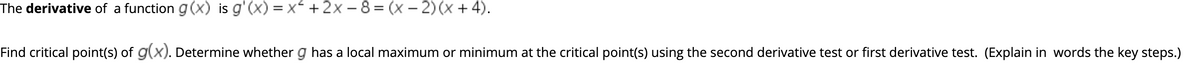 The derivative of a function g(X) is g'(x) = x +2x - 8 = (x – 2) (x + 4).
Find critical point(s) of g(x). Determine whether g has a local maximum or minimum at the critical point(s) using the second derivative test or first derivative test. (Explain in words the key steps.)
