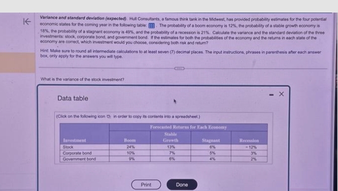 ↑
Variance and standard deviation (expected). Hull Consultants, a famous think tank in the Midwest, has provided probability estimates for the four potential
economic states for the coming year in the following table. The probability of a boom economy is 12%, the probability of a stable growth economy is
18%, the probability of a stagnant economy is 49%, and the probability of a recession is 21%. Calculate the variance and the standard deviation of the three
investments: stock, corporate bond, and government bond. if the estimates for both the probabilities of the economy and the returns in each state of the
economy are correct, which investment would you choose, considering both risk and retum?
Hint: Make sure to round all intermediate calculations to at least seven (7) decimal places. The input instructions, phrases in parenthesis after each answer
box, only apply for the answers you will type.
What is the variance of the stock investment?
Data table
(Click on the following icon in order to copy its contents into a spreadsheet)
Investment
Stock
Corporate bond
Government bond
Boom
24%
10%
9%
Forecasted Returns for Each Economy
Stable
Growth
Print
13%
7%
6%
Done
Stagnant
6%
5%
4%
Recession
-12%
3%
2%
X