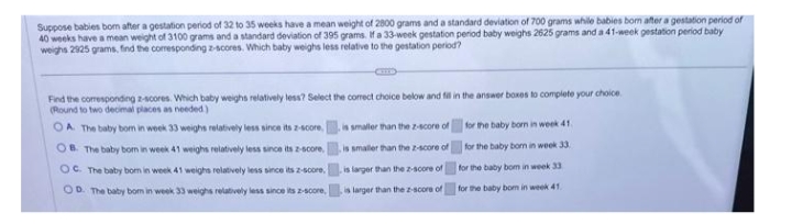 Suppose babies bom after a gestation period of 32 to 35 weeks have a mean weight of 2800 grams and a standard deviation of 700 grams while babies born after a gestation period of
40 weeks have a mean weight of 3100 grams and a standard deviation of 395 grams. If a 33-week gestation period baby weighs 2625 grams and a 41-week gestation period baby
weighs 2925 grams, find the corresponding z-scores. Which baby weighs less relative to the gestation period?
Find the corresponding z-scores. Which baby weighs relatively less? Select the correct choice below and fill in the answer boxes to complete your choice.
(Round to two decimal places as needed)
OA. The baby born in week 33 weighs relatively less since its z-score
OB. The baby born in week 41 weighs relatively less since its z-score,
OC. The baby born in week 41 weighs relatively less since its 2-score.
OD. The baby bom in week 33 weighs relatively less since its z-score,
is smaller than the 2-score of
is smaller than the 2-score of
is larger than the 2-score of
is larger than the 2-score of
for the baby born in week 41
for the baby born in week 33.
for the baby bom in week 33
for the baby bom in week 41.