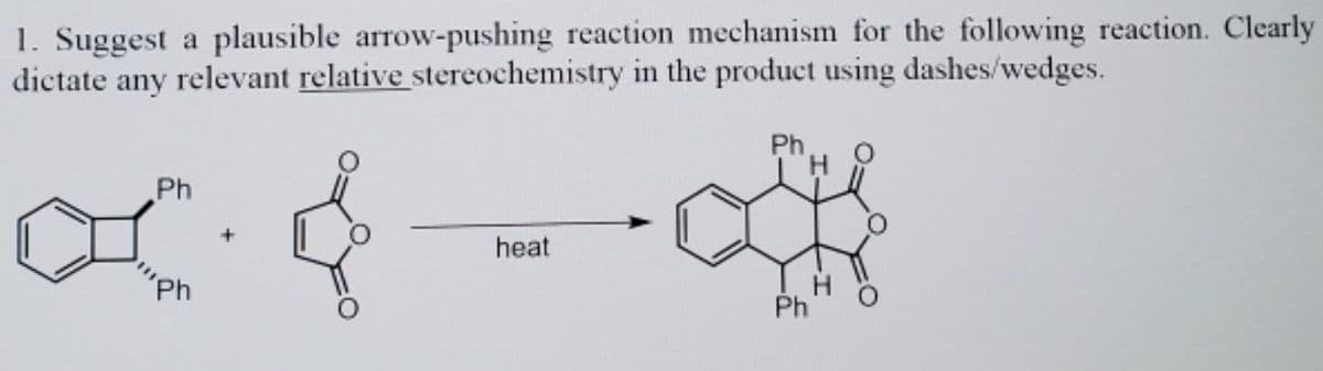 1. Suggest a plausible arrow-pushing reaction mechanism for the following reaction. Clearly
dictate any relevant relative stereochemistry in the product using dashes/wedges.
Ph
Ph
heat
'Ph
Ph
