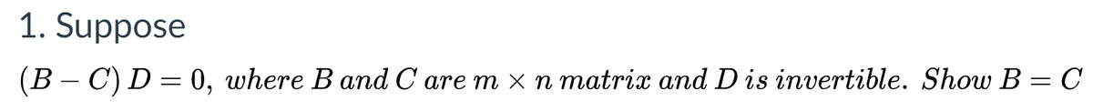 1. Suppose
(B – C) D = 0, where B and C are m x n matrix and Dis invertible. Show B = C
