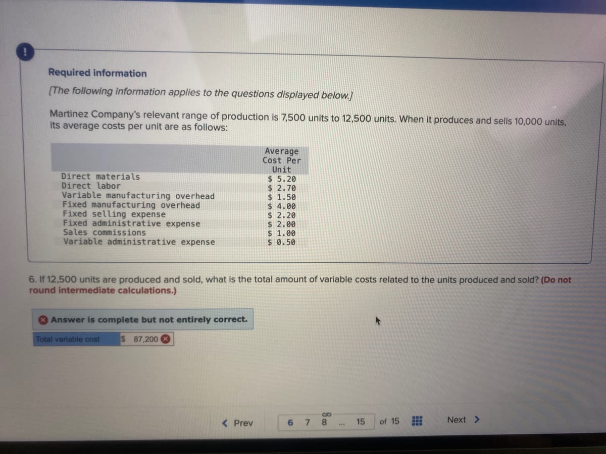 Required information
[The following information applies to the questions displayed below.]
Martinez Company's relevant range of production is 7,500 units to 12,500 units. When it produces and sells 10,000 units,
its average costs per unit are as follows:
Average
Cost Per
Unit
$ 5.20
$ 2.70
$ 1.50
$ 4.00
$ 2.20
$ 2.00
$ 1.00
$ 0.50
Direct materials
Direct labor
Variable manufacturing overhead
Fixed manufacturing overhead
Fixed selling expense
Fixed administrative expense
Sales commissions
Variable administrative expense
6. If 12,500 units are produced and sold, what is the total amount of variable costs related to the units produced and sold? (Do not
round intermediate calculations.)
* Answer is complete but not entirely correct.
Total variable cost
$ 87,200
< Prev
6.
8.
15
of 15
Next >
