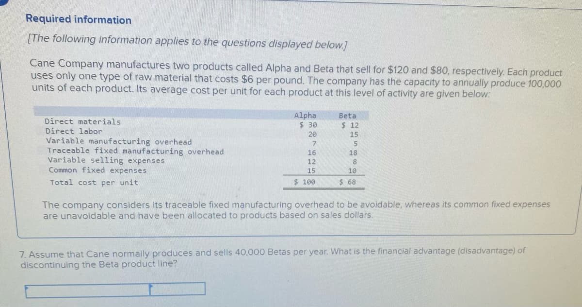 Required information
[The following information applies to the questions displayed below.]
Cane Company manufactures two products called Alpha and Beta that sell for $120 and $80, respectively. Each product
uses only one type of raw material that costs $6 per pound. The company has the capacity to annually produce 100,000
units of each product. Its average cost per unit for each product at this level of activity are given below:
Alpha
$ 30
Beta
Direct materials
$ 12
Direct labor
20
15
Variable manufacturing overhead
Traceable fixed manufacturing overhead
Variable selling expenses
Common fixed expenses
16
18
12
15
10
Total cost per unit
$ 100
$ 68
The company considers its traceable fixed manufacturing overhead to be avoidable, whereas its common fixed expenses
are unavoidable and have been allocated to products based on sales dollars.
7. Assume that Cane normally produces and sells 40,000 Betas per year. What is the financial advantage (disadvantage) of
discontinuing the Beta product line?
