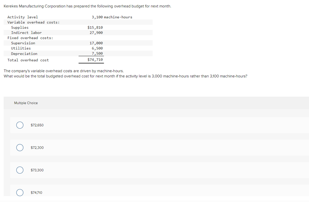Kerekes Manufacturing Corporation has prepared the following overhead budget for next month.
Activity level
3,100 machine-hours
Variable overhead costs:
Supplies
$15,810
Indirect labor
27,900
Fixed overhead costs:
Supervision
17,000
Utilities
6,500
Depreciation
7,500
Total overhead cost
$74,710
The company's variable overhead costs are driven by machine-hours.
What would be the total budgeted overhead cost for next month if the activity level is 3,000 machine-hours rather than 3,100 machine-hours?
Multiple Choice
$72,650
$72,300
$73,300
$74,710
