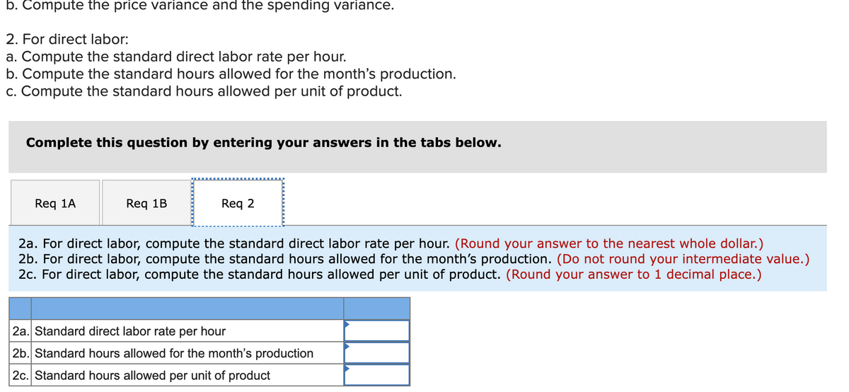 b. Compute the price variance and the spending variance.
2. For direct labor:
a. Compute the standard direct labor rate per hour.
b. Compute the standard hours allowed for the month's production.
c. Compute the standard hours allowed per unit of product.
Complete this question by entering your answers in the tabs below.
Req 1A
Req 1B
Req 2
2a. For direct labor, compute the standard direct labor rate per hour. (Round your answer to the nearest whole dollar.)
2b. For direct labor, compute the standard hours allowed for the month's production. (Do not round your intermediate value.)
2c. For direct labor, compute the standard hours allowed per unit of product. (Round your answer to 1 decimal place.)
2a. Standard direct labor rate per hour
2b. Standard hours allowed for the month's production
2c. Standard hours allowed per unit of product
