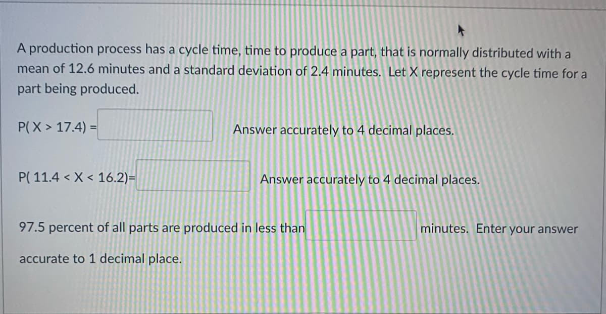 A production process has a cycle time, time to produce a part, that is normally distributed with a
mean of 12.6 minutes and a standard deviation of 2.4 minutes. Let X represent the cycle time for a
part being produced.
P(X > 17.4) =
Answer accurately to 4 decimal places.
P( 11.4 < X < 16.2)=
Answer accurately to 4 decimal places.
97.5 percent of all parts are produced in less than
minutes. Enter your answer
accurate to 1 decimal place.
