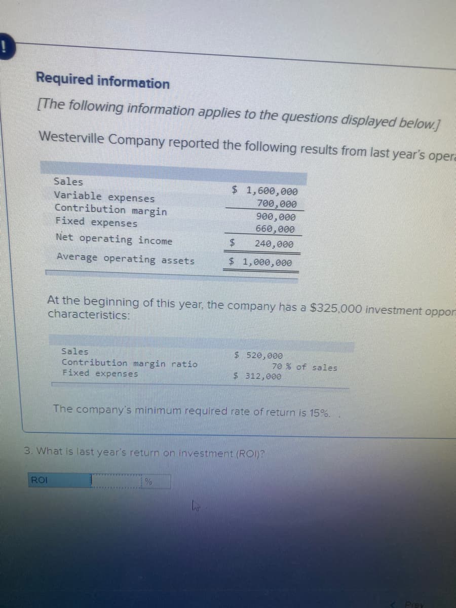 Required information
[The following information applies to the questions displayed below.]
Westerville Company reported the following results from last year's opera
Sales
Variable expenses
Contribution margin
Fixed expenses
$ 1,600,000
700,000
900,000
660,000
Net operating income
240,000
Average operating assets
$ 1,000,000
At the beginning of this year, the company has a $325,000 investment oppor
characteristics:
$ 520,000
Sales
Contribution margin ratio
Fixed expenses
70 % of sales
$ 312,000
The company's minimum required rate of return is 15%.
3. What is last year's return on investment (ROI)?
ROI
