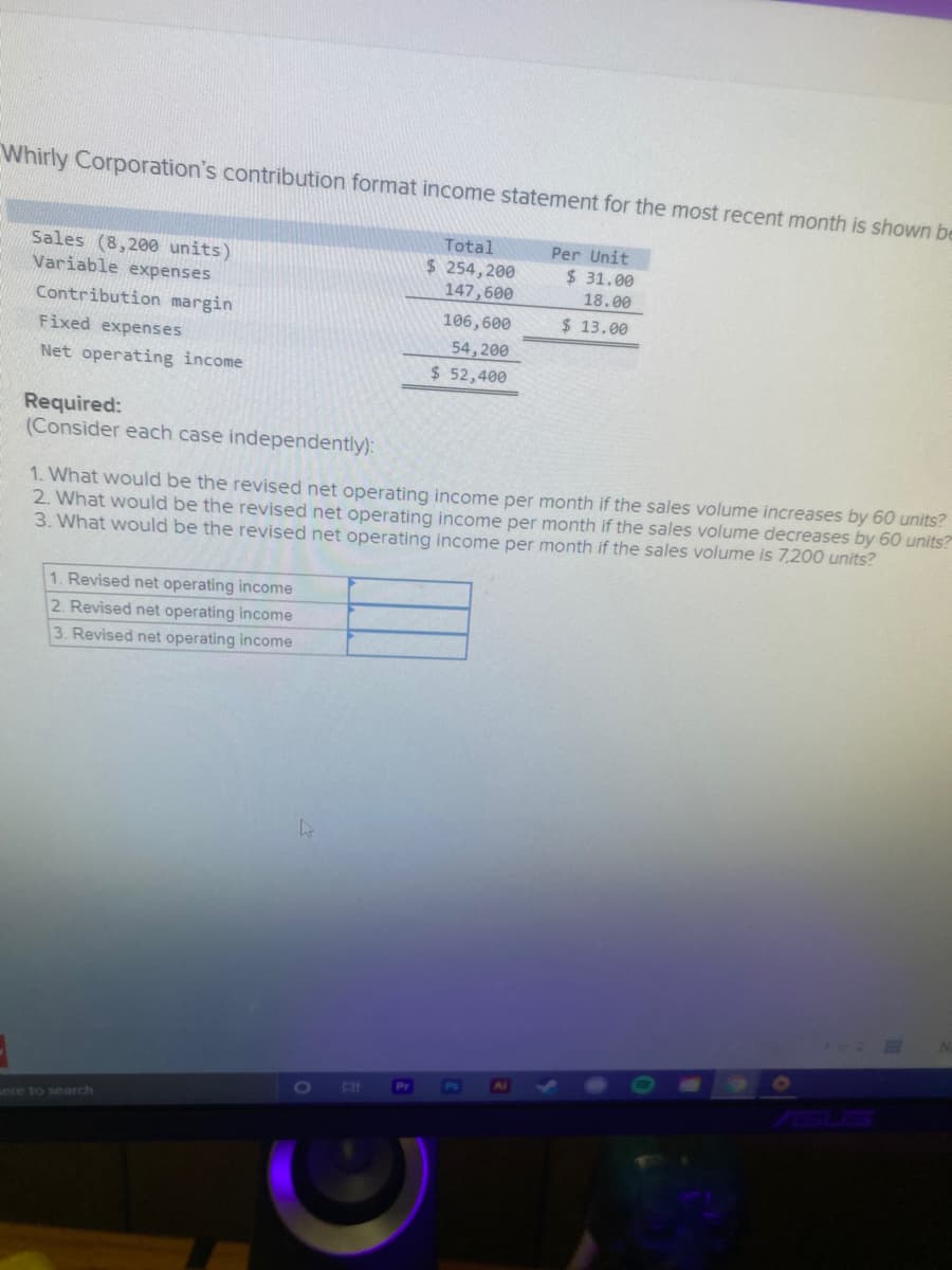 Whirly Corporation's contribution format income statement for the most recent month is shown be
Total
$ 254, 200
147,600
Per Unit
Sales (8,200 units)
Variable expenses
$ 31.00
18.00
Contribution margin
106,600
$ 13.00
Fixed expenses
54,200
Net operating income
$ 52,400
Required:
(Consider each case independently):
1. What would be the revised
2. What would be the revised net operating income per month if the sales volume decreases by 60 units?
3. What would be the revised net operating income per month if the sales volume is 7,200 units?
operating income per month if the sales volume increases by 60 units?
1. Revised net operating income
2. Revised net operating income
3. Revised net operating income
Pr
[O
ere to search
