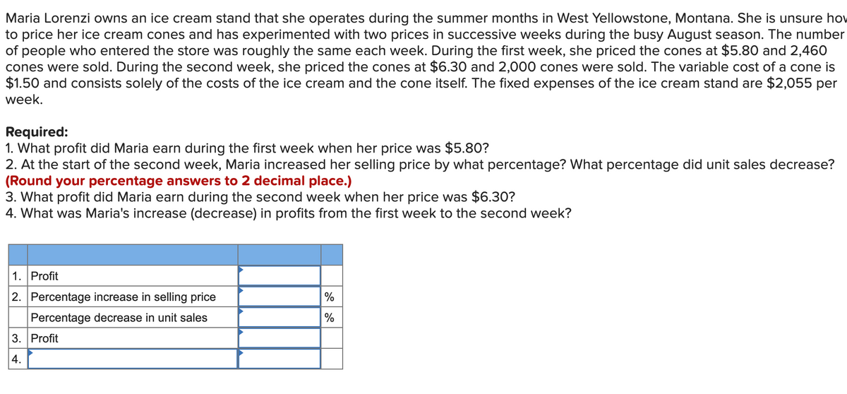 Maria Lorenzi owns an ice cream stand that she operates during the summer months in West Yellowstone, Montana. She is unsure hov
to price her ice cream cones and has experimented with two prices in successive weeks during the busy August season. The number
of people who entered the store was roughly the same each week. During the first week, she priced the cones at $5.80 and 2,460
cones were sold. During the second week, she priced the cones at $6.30 and 2,000 cones were sold. The variable cost of a cone is
$1.50 and consists solely of the costs of the ice cream and the cone itself. The fixed expenses of the ice cream stand are $2,055 per
week.
Required:
1. What profit did Maria earn during the first week when her price was $5.80?
2. At the start of the second week, Maria increased her selling price by what percentage? What percentage did unit sales decrease?
(Round your percentage answers to 2 decimal place.)
3. What profit did Maria earn during the second week when her price was $6.30?
4. What was Maria's increase (decrease) in profits from the first week to the second week?
1. Profit
2. Percentage increase in selling price
%
Percentage decrease in unit sales
%
3. Profit
4.

