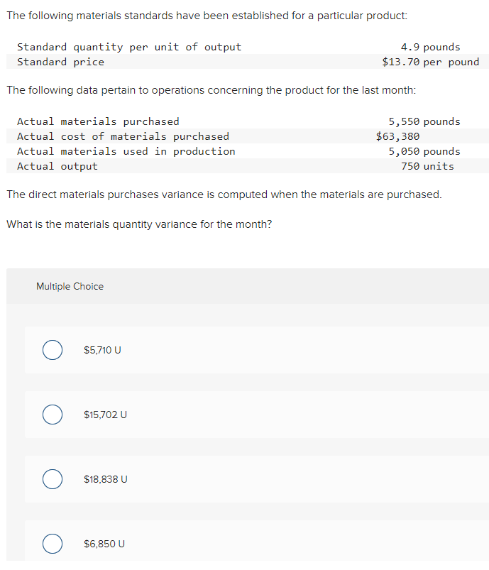 The following materials standards have been established for a particular product:
Standard quantity per unit of output
Standard price
4.9 pounds
$13.70 per pound
The following data pertain to operations concerning the product for the last month:
Actual materials purchased
Actual cost of materials purchased
Actual materials used in production
Actual output
5,550 pounds
$63,380
5,050 pounds
750 units
The direct materials purchases variance is computed when the materials are purchased.
What is the materials quantity variance for the month?
Multiple Choice
$5,710 U
$15,702 U
$18,838 U
$6,850 U
