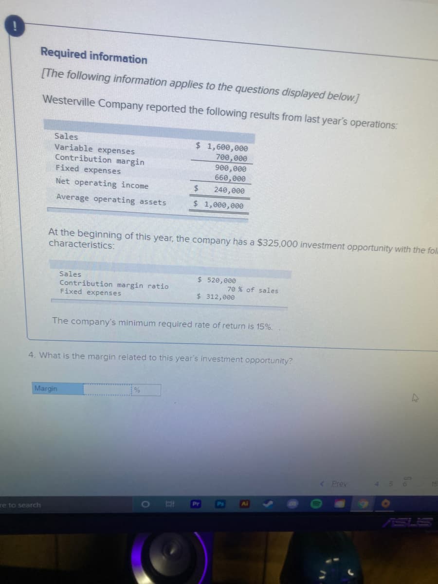 Required information
[The following information applies to the questions displayed below.]
Westerville Company reported the following results from last year's operations:
Sales
Variable expenses
Contribution margin
Fixed expenses
$ 1,600,000
700,000
900,000
660,000
Net operating income
24
240,000
Average operating assets
$1,000,000
At the beginning of this year, the company has a $325,000 investment opportunity with the fol
characteristics:
$ 520,000
Sales
Contribution margin ratio
Fixed expenses
70 % of sales
$ 312,000
The company's minimum required rate of return is 15%.
4. What is the margin related to this year's investment opportunity?
Margin
%
( Prev
Ps
Ai
Pr
re to search
