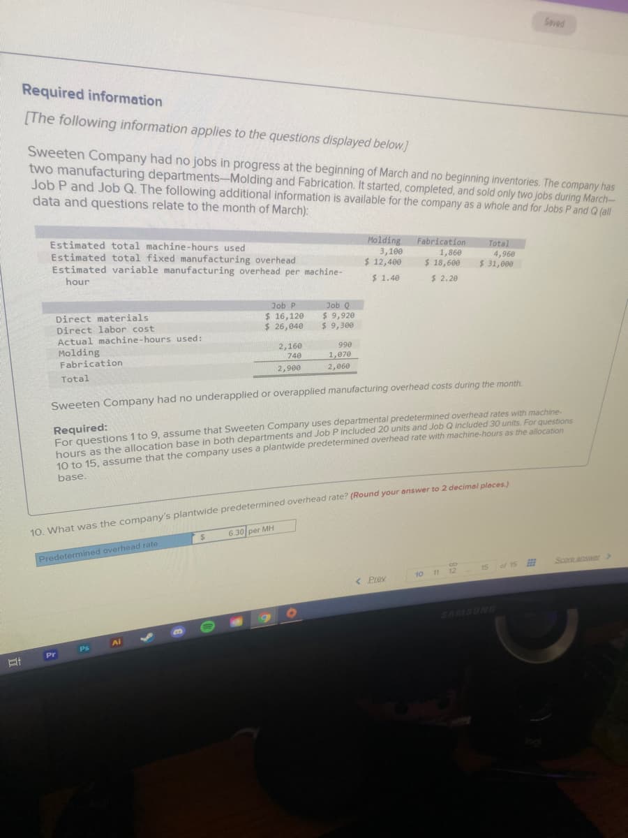 Saved
Required information
[The following information applies to the questions displayed below.]
Sweeten Company had no jobs in progress at the beginning of March and no beginning inventories. The company has
two manufacturing departments-Molding and Fabrication. It started, completed, and sold only two jobs during March-
Job P and Job Q. The following additional information is available for the company as a whole and for Jobs P and Q (all
data and questions relate to the month of March):
Estimated total machine-hours used
Estimated total fixed manufacturing overhead
Estimated variable manufacturing overhead per machine-
Molding
Fabrication
Total
3,100
$ 12,400
1,860
$ 18,600
4,960
$ 31,000
hour
$ 1.40
$ 2.20
Job P
$ 16,120
$ 26,040
Job Q
Direct materials
Direct labor cost
Actual machine-hours used:
Molding
$ 9,920
$ 9,300
2,160
990
Fabrication
740
1,070
2,900
2,060
Total
Sweeten Company had no underapplied or overapplied manufacturing overhead costs during the month.
Required:
For questions 1 to 9, assume that Sweeten Company uses departmental predetermined overhead rates with machine
bours as the allocation base in both departments and Job P included 20 units and Job Q included 30 units. For questions
10 to 15 assume that the company uses a plantwide predetermined overhead rate with machine-hours as the allocation
base.
10. What was the company's plantwide predetermined overhead rate? (Round your answer to 2 decimel pleces
6.30 per MH
Predetermined overhead rate
of 15
Score. answer>
15
10 11 12
< Prev
SAMSUNG
Ai
Ps
Pr
