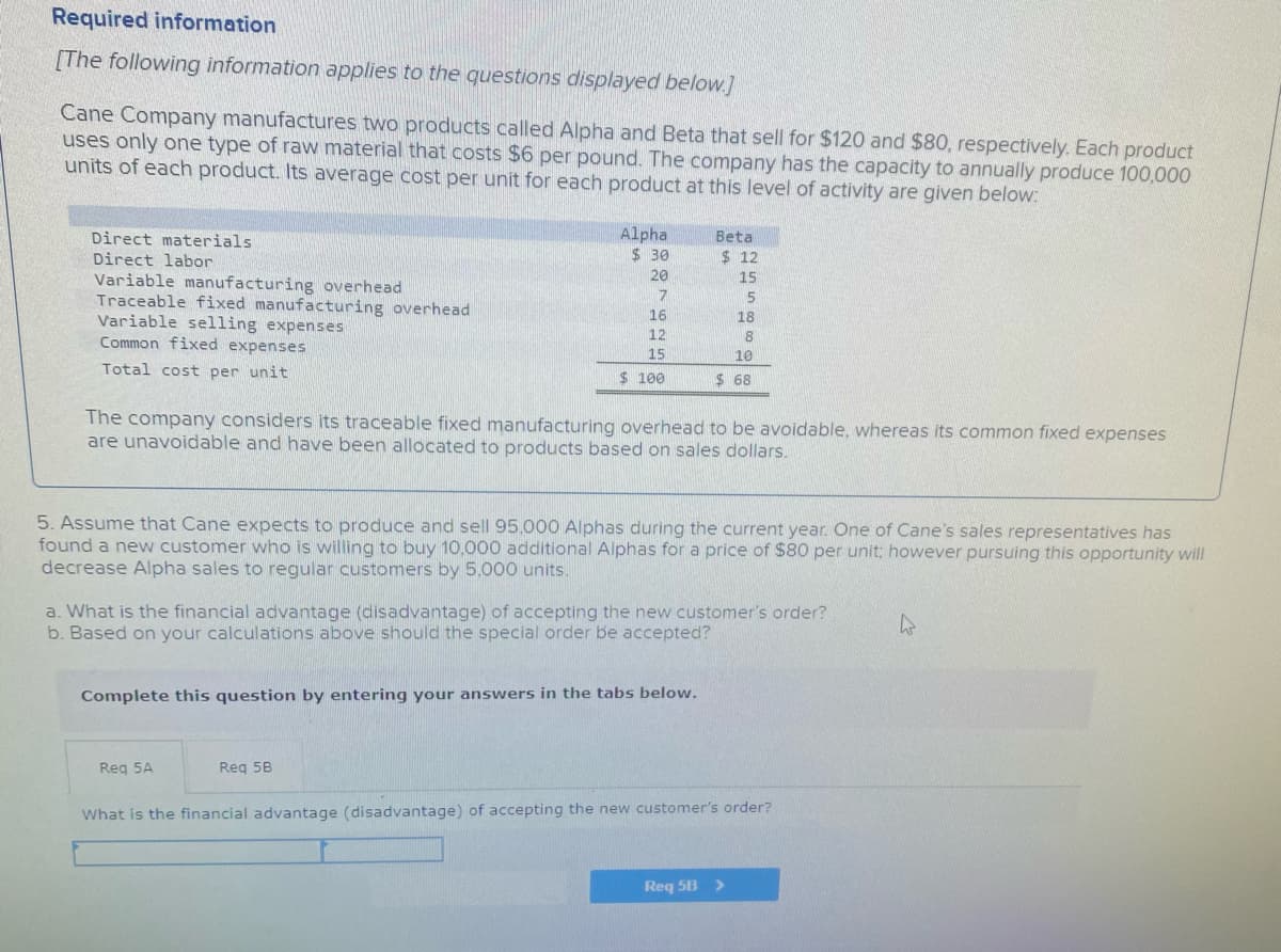 Required information
[The following information applies to the questions displayed below.]
Cane Company manufactures two products called Alpha and Beta that sell for $120 and $80, respectively. Each product
uses only one type of raw material that costs $6 per pound. The company has the capacity to annually produce 100,000
units of each product. Its average cost per unit for each product at this level of activity are given below:
Direct materials
Direct labor
Alpha
$ 30
Beta
$ 12
20
Variable manufacturing overhead
Traceable fixed manufacturing overhead
Variable selling expenses
Common fixed expenses
15
5
16
18
12
8
15
10
Total cost per unit
$ 100
$ 68
The company considers its traceable fixed manufacturing overhead to be avoidable, whereas its common fixed expenses
are unavoidable and have been allocated to products based on sales dollars.
5. Assume that Cane expects to produce and sell 95,000 Alphas during the current year. One of Cane's sales representatives has
found a new customer who is willing to buy 10,000 additional Alphas for a price of $80 per unit; however pursuing this opportunity will
decrease Alpha sales to regular customers by 5,000 units.
a. What is the financial advantage (disadvantage) of accepting the new customer's order?
b. Based on your calculations above should the special order be accepted?
Complete this question by entering your answers in the tabs below.
Reg 5A
Reg 5B
What is the financial advantage (disadvantage) of accepting the new customer's order?
Req 5B >
