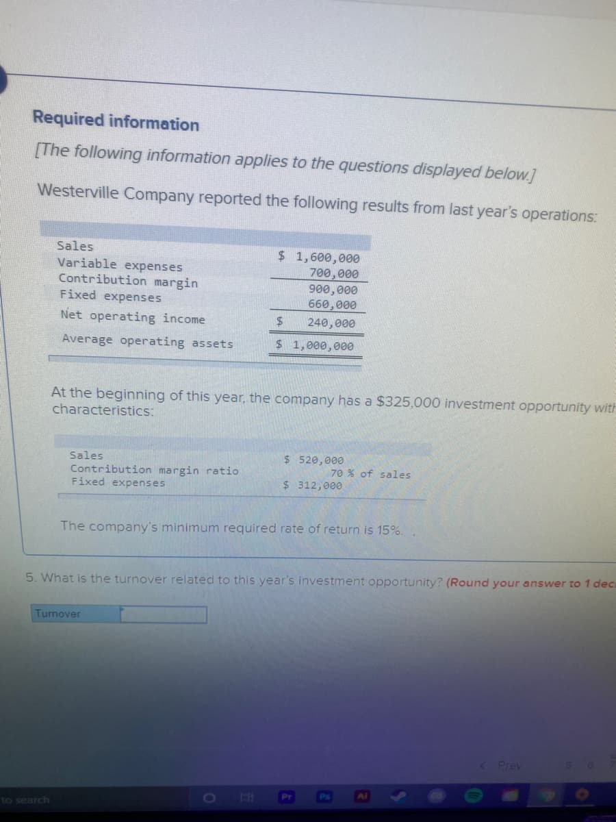 Required information
[The following information applies to the questions displayed below.]
Westerville Company reported the following results from last year's operations:
Sales
Variable expenses
Contribution margin
Fixed expenses
$ 1,600,000
700,000
900,000
660,000
Net operating income
240,000
Average operating assets
$ 1,000,000o
At the beginning of this year, the company has a $325,000 investment opportunity with
characteristics:
Sales
$ 520,000
70 % of sales
Contribution margin ratio
Fixed expenses
$ 312,000
The company's minimum required rate of return is 15%.
5. What is the turnover related to this year's investment opportunity? (Round your answer to 1 deca
Turnover
Prev
O
H1
Pr
to search
