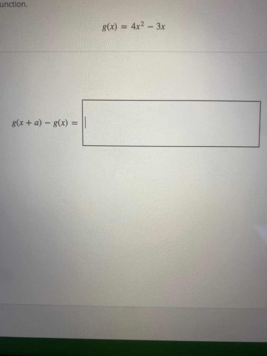 The equation given is:

\[ g(x) = 4x^2 - 3x \]

The task is to find the expression for \( g(x + a) - g(x) \).

Begin by substituting \( x + a \) into the function \( g(x) \) to find \( g(x + a) \).

\[ g(x + a) = 4(x + a)^2 - 3(x + a) \]

Now, expand and simplify \( g(x + a) \):

1. \( 4(x + a)^2 = 4(x^2 + 2ax + a^2) = 4x^2 + 8ax + 4a^2 \)
2. \( -3(x + a) = -3x - 3a \)

Therefore, 

\[ g(x + a) = 4x^2 + 8ax + 4a^2 - 3x - 3a \]

Now, calculate \( g(x + a) - g(x) \):

\[ g(x + a) - g(x) = (4x^2 + 8ax + 4a^2 - 3x - 3a) - (4x^2 - 3x) \]

Simplify the expression:

\[ 8ax + 4a^2 - 3a \]

Thus, the result for the expression \( g(x + a) - g(x) \) is:

\[ 8ax + 4a^2 - 3a \]