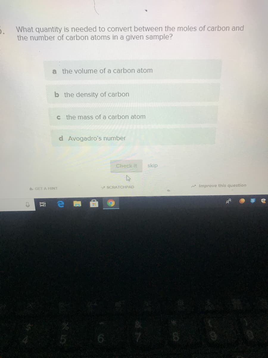 What quantity is needed to convert between the moles of carbon and
the number of carbon atoms in a given sample?
a the volume of a carbon atom
b the density of carbon
c the mass of a carbon atom
d Avogadro's number
Check it
skip
V SCRATCHPAD
* Improve this question
GET A HINT
EEGO
