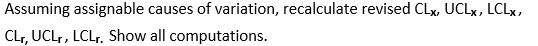 Assuming assignable causes of variation, recalculate revised CLX, UCLx, LCLx,
CLr, UCLr, LCLr. Show all computations.