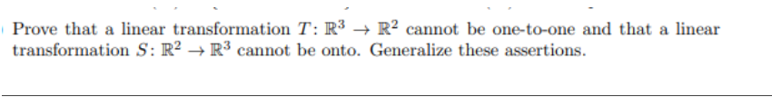 Prove that a linear transformation T: R³ → R2 cannot be one-to-one and that a linear
transformation S: R² R³ cannot be onto. Generalize these assertions.