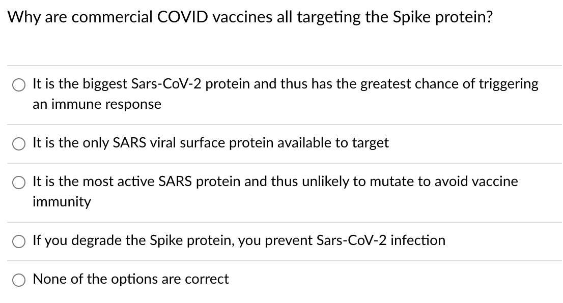 Why are commercial COVID vaccines all targeting the Spike protein?
O It is the biggest Sars-CoV-2 protein and thus has the greatest chance of triggering
an immune response
It is the only SARS viral surface protein available to target
O It is the most active SARS protein and thus unlikely to mutate to avoid vaccine
immunity
If you degrade the Spike protein, you prevent Sars-CoV-2 infection
O None of the options are correct
