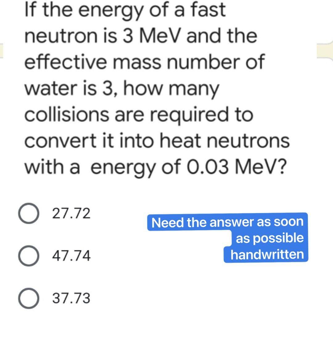 If the energy of a fast
neutron is 3 MeV and the
effective mass number of
water is 3, how many
collisions are required to
convert it into heat neutrons
with a energy of 0.03 MeV?
O 27.72
Need the answer as soon
as possible
O 47.74
handwritten
O 37.73