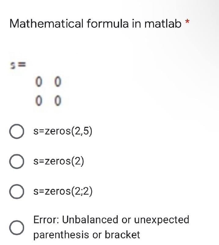 Mathematical formula in matlab
0 0
0 0
O s=zeros(2,5)
O s=zeros(2)
O s=zeros(2;2)
Error: Unbalanced or unexpected
parenthesis or bracket
