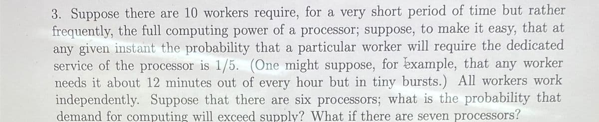 3. Suppose there are 10 workers require, for a very short period of time but rather
frequently, the full computing power of a processor; suppose, to make it easy, that at
any given instant the probability that a particular worker will require the dedicated
service of the processor is 1/5. (One might suppose, for example, that any worker
needs it about 12 minutes out of every hour but in tiny bursts.) All workers work
independently. Suppose that there are six processors; what is the probability that
demand for computing will exceed supply? What if there are seven processors?
