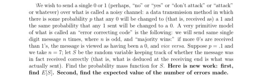 We wish to send a single 0 or 1 (perhaps, "no" or "yes" or "don't attack" or "attack"
or whatever) over what is called a noisy channel: a data transmission method in which
there is some probability p that any 0 will be changed to (that is, received as) a 1 and
the same probability that any 1 sent will be changed to a 0. A very primitive model
of what is called an "error correcting code" is the following: we will send same single
digit message n times, where n is odd, and "majority wins:" if more 0's are received
than l's, the message is viewed as having been a 0, and vice versa. Suppose p = .1 and
we take n = 7; let S be the random variable keeping track of whether the message was
in fact received correctly (that is, what is deduced at the receiving end is what was
actually sent). Find the probability mass function for S. Here is new work: first,
find E[S]. Second, find the expected value of the number of errors made.
