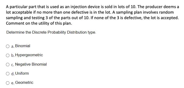 A particular part that is used as an injection device is sold in lots of 10. The producer deems a
lot acceptable if no more than one defective is in the lot. A sampling plan involves random
sampling and testing 3 of the parts out of 10. If none of the 3 is defective, the lot is accepted.
Comment on the utility of this plan.
Determine the Discrete Probability Distribution type.
a. Binomial
O b. Hypergeometric
O c. Negative Binomial
O d. Uniform
O e. Geometric
