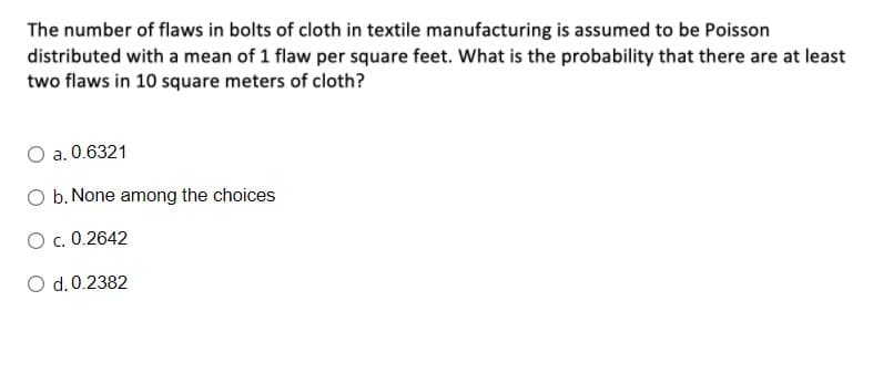 The number of flaws in bolts of cloth in textile manufacturing is assumed to be Poisson
distributed with a mean of 1 flaw per square feet. What is the probability that there are at least
two flaws in 10 square meters of cloth?
a. 0.6321
O b. None among the choices
O c. 0.2642
O d.0.2382
