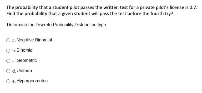 The probability that a student pilot passes the written test for a private pilot's license is 0.7.
Find the probability that a given student will pass the test before the fourth try?
Determine the Discrete Probability Distribution type.
a. Negative Binomial
O b. Binomial
O c. Geometric
O d. Uniform
O e. Hypergeometric
