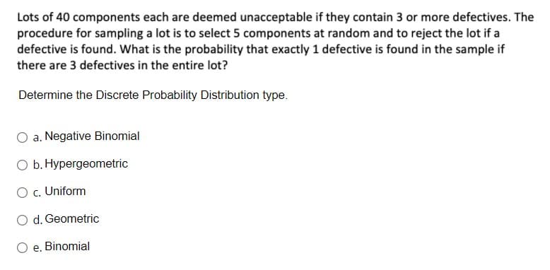 Lots of 40 components each are deemed unacceptable if they contain 3 or more defectives. The
procedure for sampling a lot is to select 5 components at random and to reject the lot if a
defective is found. What is the probability that exactly 1 defective is found in the sample if
there are 3 defectives in the entire lot?
Determine the Discrete Probability Distribution type.
a. Negative Binomial
O b. Hypergeometric
O c. Uniform
O d. Geometric
е.
Binomial
