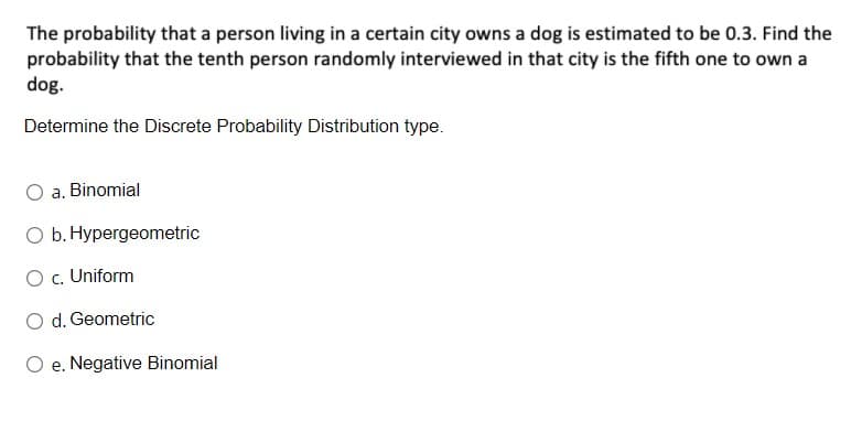 The probability that a person living in a certain city owns a dog is estimated to be 0.3. Find the
probability that the tenth person randomly interviewed in that city is the fifth one to own a
dog.
Determine the Discrete Probability Distribution type.
a. Binomial
O b. Hypergeometric
O c. Uniform
O d. Geometric
e. Negative Binomial
