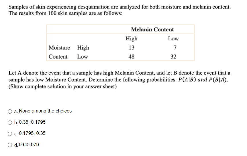 Samples of skin experiencing desquamation are analyzed for both moisture and melanin content.
The results from 100 skin samples are as follows:
Melanin Content
High
Low
Moisture High
13
7
Content
Low
48
32
Let A denote the event that a sample has high Melanin Content, and let B denote the event that a
sample has low Moisture Content. Determine the following probabilities: P(A|B) and P(B|A).
(Show complete solution in your answer sheet)
a. None among the choices
O b.0.35, 0.1795
О с. 0.1795, 0.35
O d.0.60, 079
