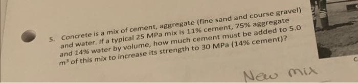 5. Concrete is a mix of cement, aggregate (fine sand and course gravel)
and water. If a typical 25 MPa mix is 11% cement, 75% aggregate
and 14% water by volume, how much cement must be added to 5.0
m³ of this mix to increase its strength to 30 MPa (14% cement)?
New Mix
C