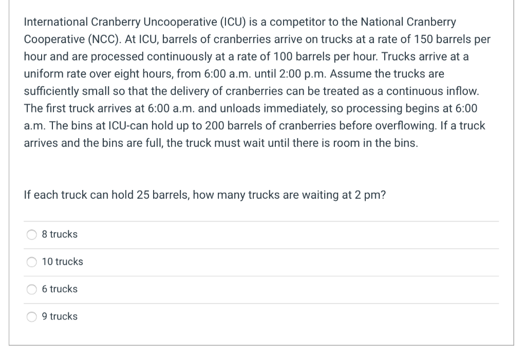 International Cranberry Uncooperative (ICU) is a competitor to the National Cranberry
Cooperative (NCC). At ICU, barrels of cranberries arrive on trucks at a rate of 150 barrels per
hour and are processed continuously at a rate of 100 barrels per hour. Trucks arrive at a
uniform rate over eight hours, from 6:00 a.m. until 2:00 p.m. Assume the trucks are
sufficiently small so that the delivery of cranberries can be treated as a continuous inflow.
The first truck arrives at 6:00 a.m. and unloads immediately, so processing begins at 6:00
a.m. The bins at ICU-can hold up to 200 barrels of cranberries before overflowing. If a truck
arrives and the bins are full, the truck must wait until there is room in the bins.
If each truck can hold 25 barrels, how many trucks are waiting at 2 pm?
8 trucks
10 trucks
6 trucks
9 trucks