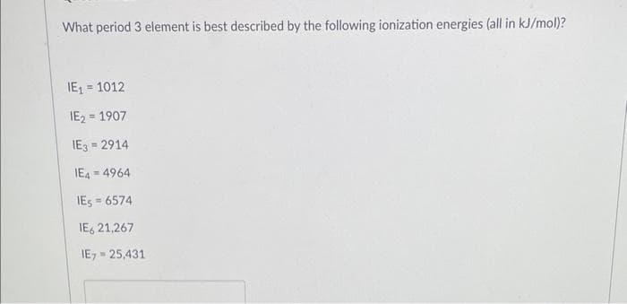 What period 3 element is best described by the following ionization energies (all in kJ/mol)?
IE₁ = 1012
IE₂ = 1907
IE3 = 2914
IE44964
IES=6574
IE621,267
IE,= 25,431