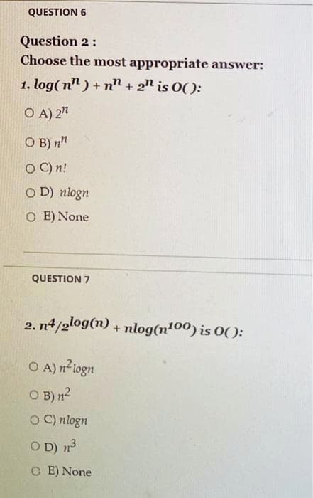 QUESTION 6
Question 2:
Choose the most appropriate answer:
1. log(n") +n + 2n is 0():
OA) 2"
OB) n
OC) n!
OD) nlogn
OE) None
QUESTION 7
2. n4/2log(n) + nlog(n¹00) is 0():
OA) n²logn
OB) n²
OC) nlogn
OD) 1³
OE) None