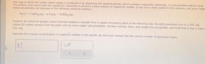 27
One way in which the useful metal copper is produced is by dissolving the mineral azurite, which contains copper(11) carbonate, in concentrated sulfuric acid.
The sulfuric acid reacts with the copper(II) carbonate to produce a blue solution of copper (11) sulfate. Scrap iron is then added to this solution, and pure coppe
metal precipitates out because of the following chemical reaction:
Fe(s) + CuSO₂(aq) -Cu(s) + FeSO (aq)
Suppose an industrial quality-control chemist analyzes a sample from a copper processing plant in the following way. He adds powdered iron to a 350 ml
copper(II) sulfate sample from the plant until no more copper will precipitate. He then washes, dries, and weighs the precipitate, and finds that it has a mass
122. mg.
Calculate the original concentration of copper(11) sulfate in the sample. Be sure your answer has the correct number of significant digits.
02
0.9
15