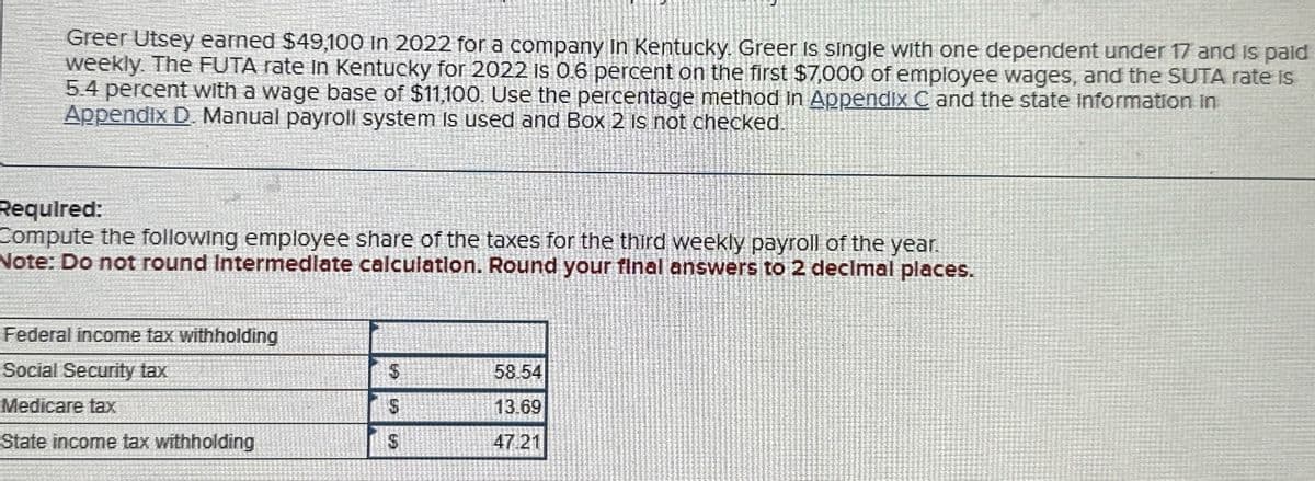 Greer Utsey earned $49,100 in 2022 for a company in Kentucky. Greer is single with one dependent under 17 and is paid
weekly. The FUTA rate in Kentucky for 2022 Is 0.6 percent on the first $7,000 of employee wages, and the SUTA rate is
5.4 percent with a wage base of $11,100. Use the percentage method in Appendix C and the state information in
Appendix D. Manual payroll system is used and Box 2 is not checked.
Required:
Compute the following employee share of the taxes for the third weekly payroll of the year.
Note: Do not round Intermediate calculation. Round your final answers to 2 decimal places.
Federal income tax withholding
Social Security tax
5
58.54
Medicare tax
$
13.69
State income tax withholding
$
47.21