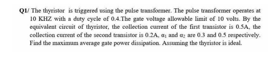 Q1/ The thyristor is triggered using the pulse transformer. The pulse transformer operates at
10 KHZ with a duty cycle of 0.4.The gate voltage allowable limit of 10 volts. By the
equivalent circuit of thyristor, the collection current of the first transistor is 0.5A, the
collection current of the second transistor is 0.2A, a, and az are 0.3 and 0.5 respectively.
Find the maximum average gate power dissipation. Assuming the thyristor is ideal.
