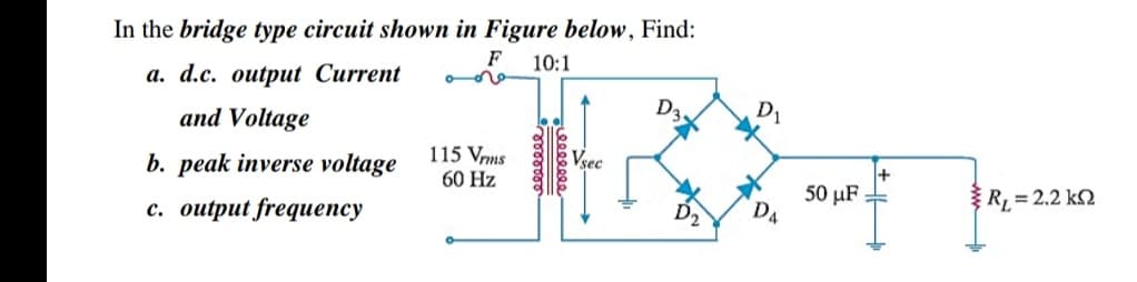 In the bridge type circuit shown in Figure below, Find:
F
10:1
a. d.c. output Current
and Voltage
D1
b. peak inverse voltage
115 Vrms
60 Hz
50 μF
R, = 2.2 k2
с. оutрut frequепсy
